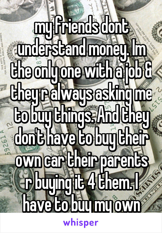 my friends dont understand money. Im the only one with a job & they r always asking me to buy things. And they don't have to buy their own car their parents r buying it 4 them. I have to buy my own