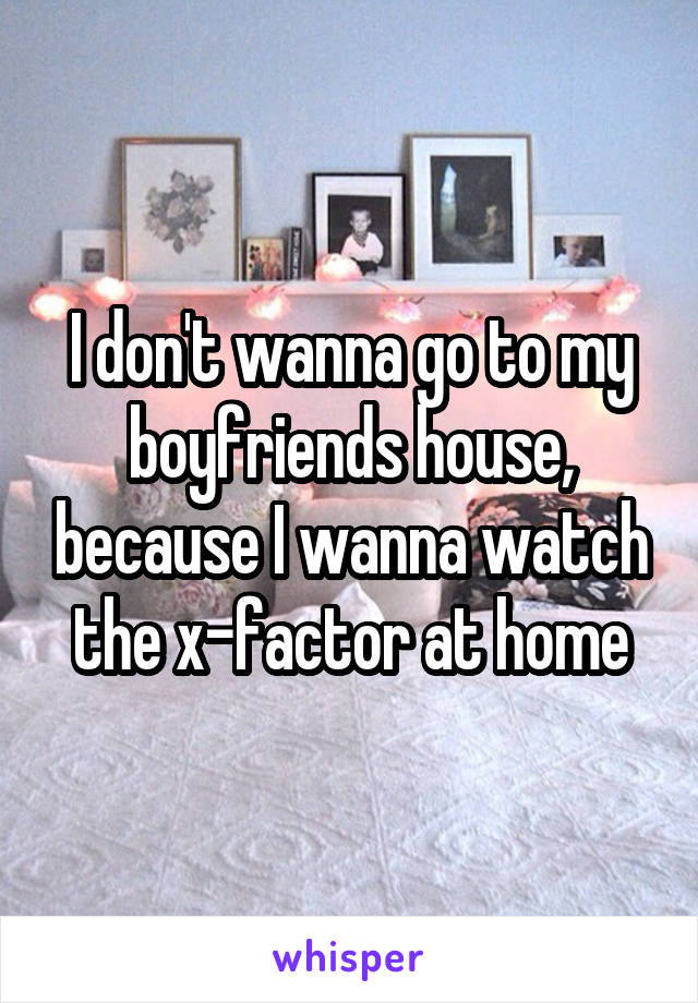 I don't wanna go to my boyfriends house, because I wanna watch the x-factor at home