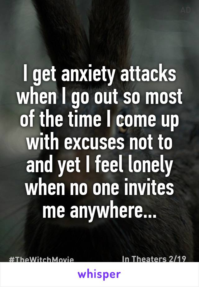 I get anxiety attacks when I go out so most of the time I come up with excuses not to and yet I feel lonely when no one invites me anywhere...