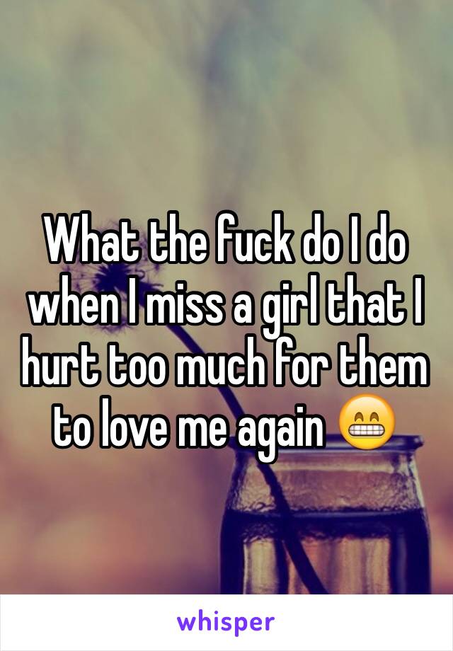 What the fuck do I do when I miss a girl that I hurt too much for them to love me again 😁