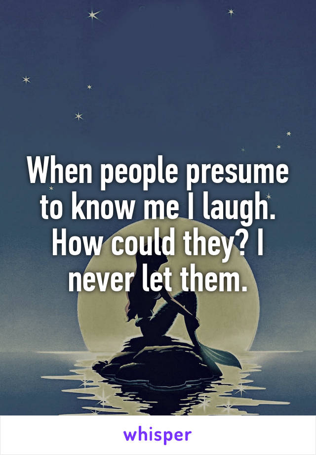 When people presume to know me I laugh. How could they? I never let them.