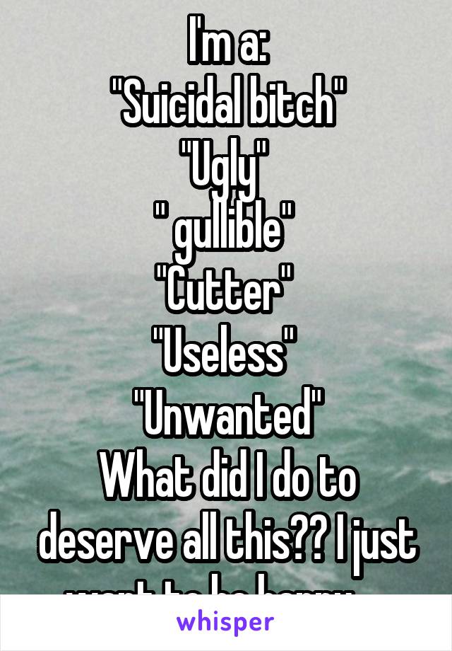 I'm a:
"Suicidal bitch"
"Ugly" 
" gullible" 
"Cutter" 
"Useless" 
"Unwanted"
What did I do to deserve all this?? I just want to be happy.....