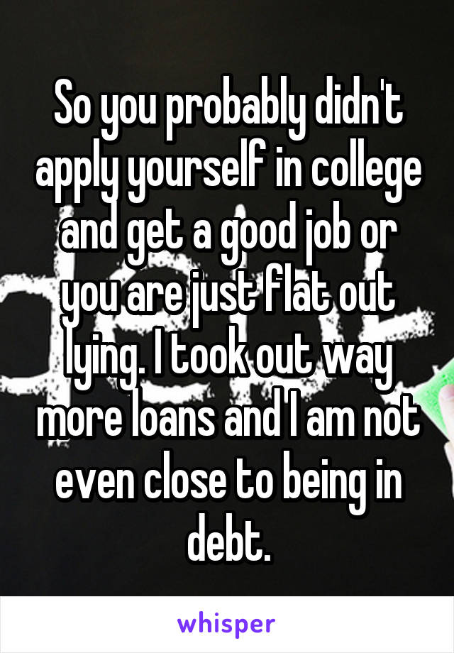 So you probably didn't apply yourself in college and get a good job or you are just flat out lying. I took out way more loans and I am not even close to being in debt.