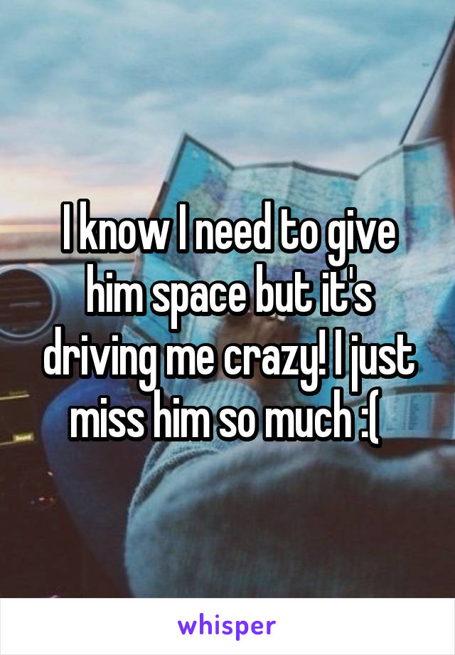 I know I need to give him space but it's driving me crazy! I just miss him so much :( 