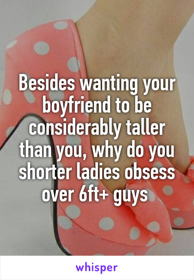 Besides wanting your boyfriend to be considerably taller than you, why do you shorter ladies obsess over 6ft+ guys 