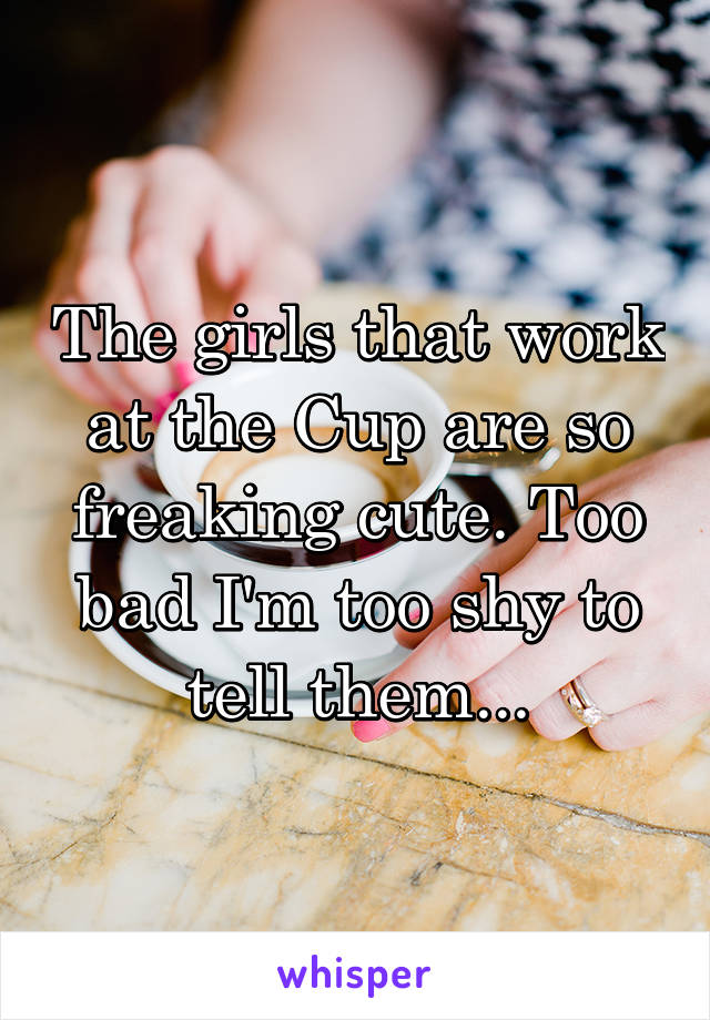 The girls that work at the Cup are so freaking cute. Too bad I'm too shy to tell them...