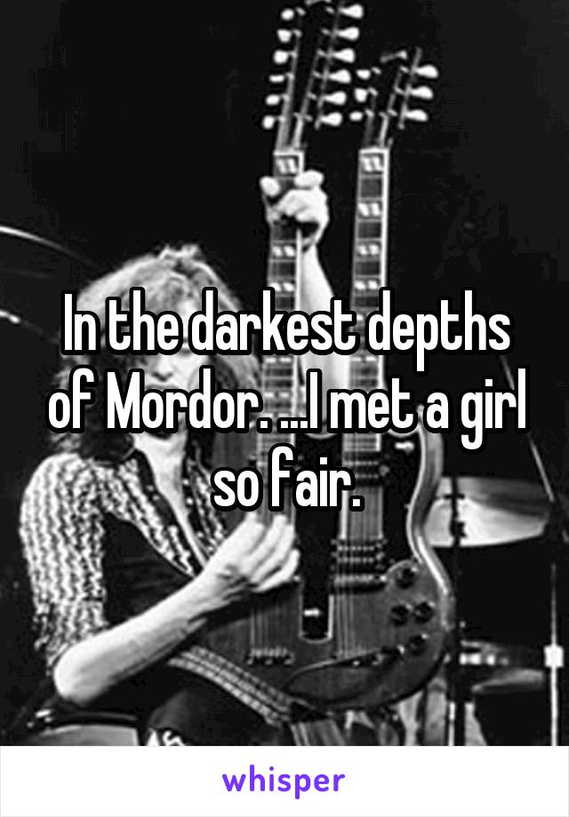 In the darkest depths of Mordor. ...I met a girl so fair.