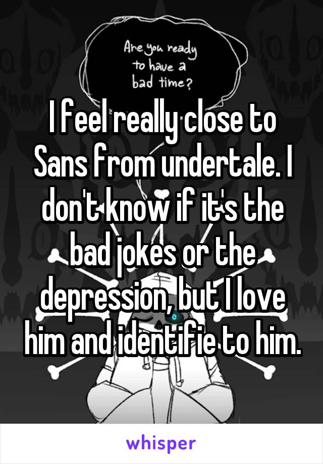 I feel really close to Sans from undertale. I don't know if it's the bad jokes or the depression, but I love him and identifie to him.