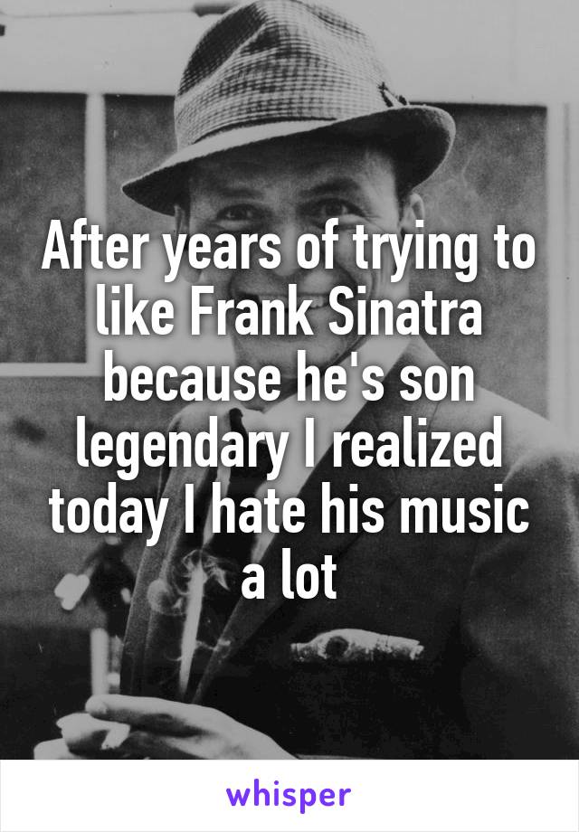 After years of trying to like Frank Sinatra because he's son legendary I realized today I hate his music a lot