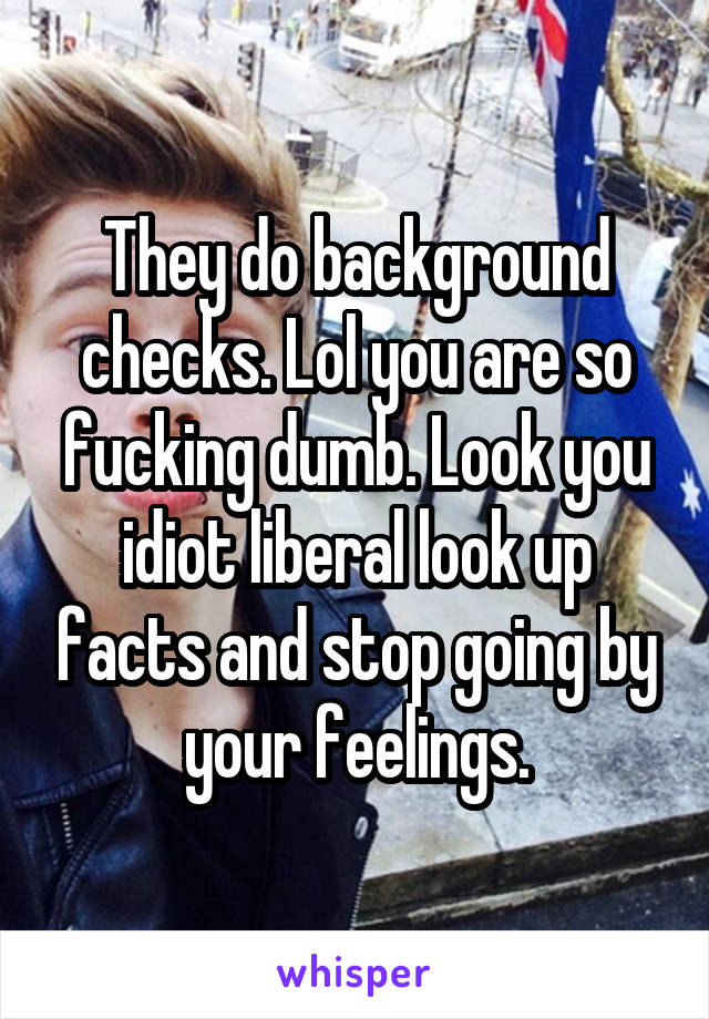 They do background checks. Lol you are so fucking dumb. Look you idiot liberal look up facts and stop going by your feelings.