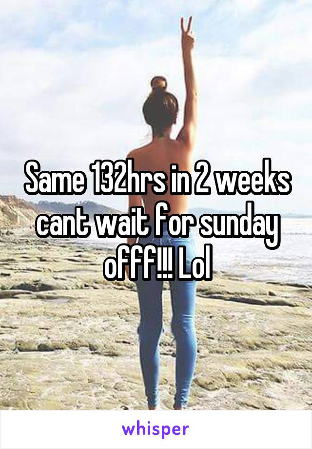 Same 132hrs in 2 weeks cant wait for sunday offf!!! Lol