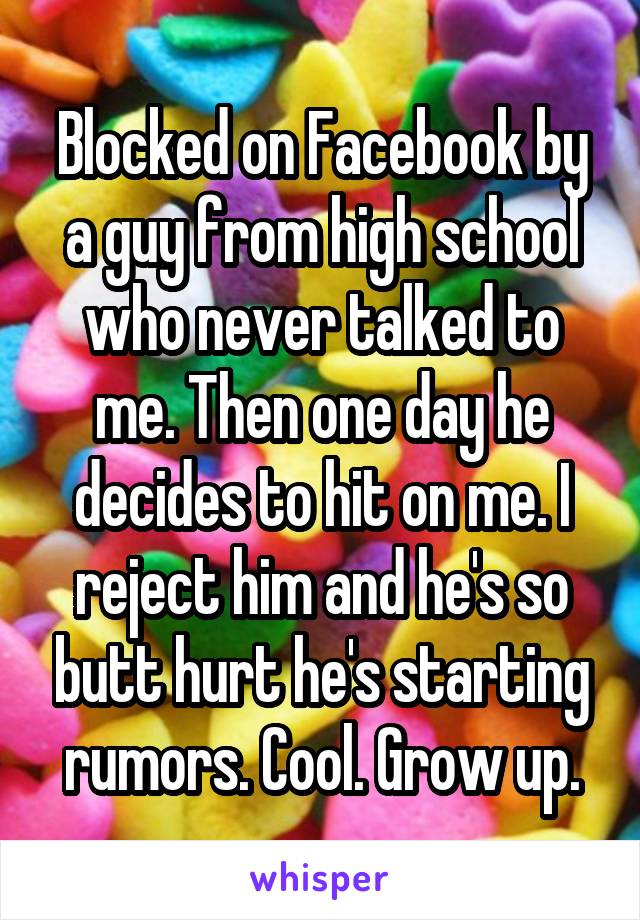 Blocked on Facebook by a guy from high school who never talked to me. Then one day he decides to hit on me. I reject him and he's so butt hurt he's starting rumors. Cool. Grow up.