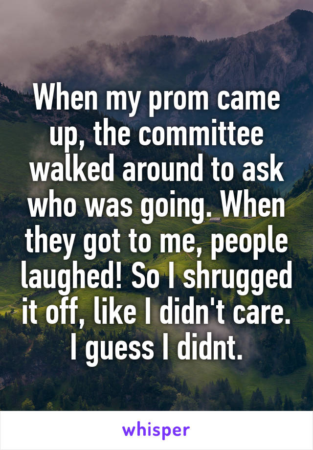 When my prom came up, the committee walked around to ask who was going. When they got to me, people laughed! So I shrugged it off, like I didn't care. I guess I didnt.