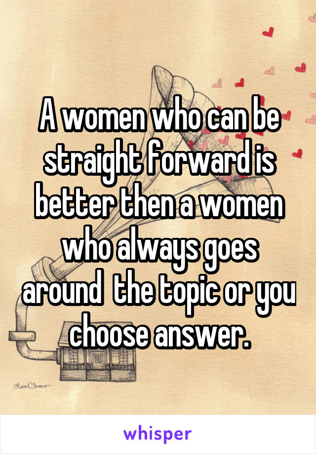 A women who can be straight forward is better then a women who always goes around  the topic or you choose answer.