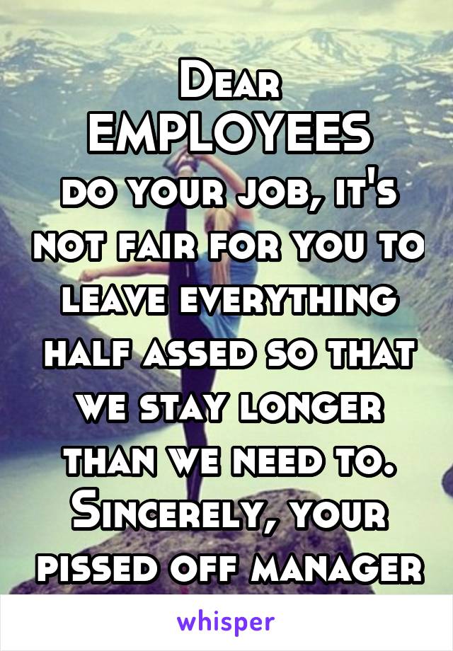 Dear EMPLOYEES
do your job, it's not fair for you to leave everything half assed so that we stay longer than we need to. Sincerely, your pissed off manager