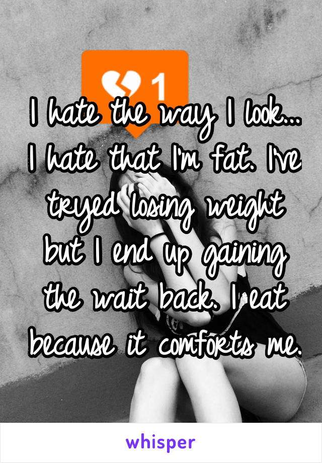 I hate the way I look... I hate that I'm fat. I've tryed losing weight but I end up gaining the wait back. I eat because it comforts me.