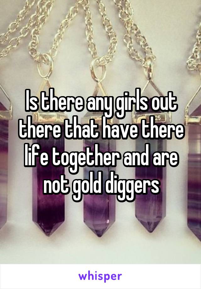 Is there any girls out there that have there life together and are not gold diggers