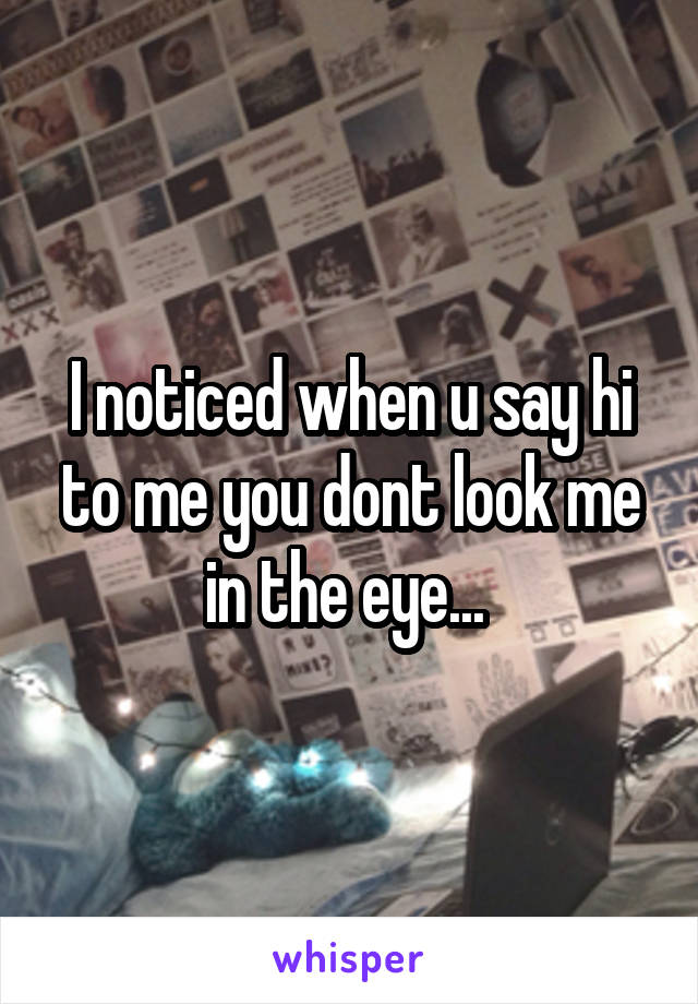 I noticed when u say hi to me you dont look me in the eye... 