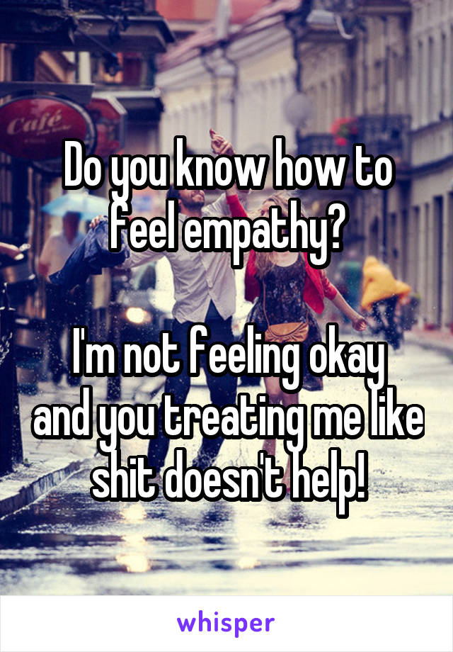 Do you know how to feel empathy?

I'm not feeling okay and you treating me like shit doesn't help!