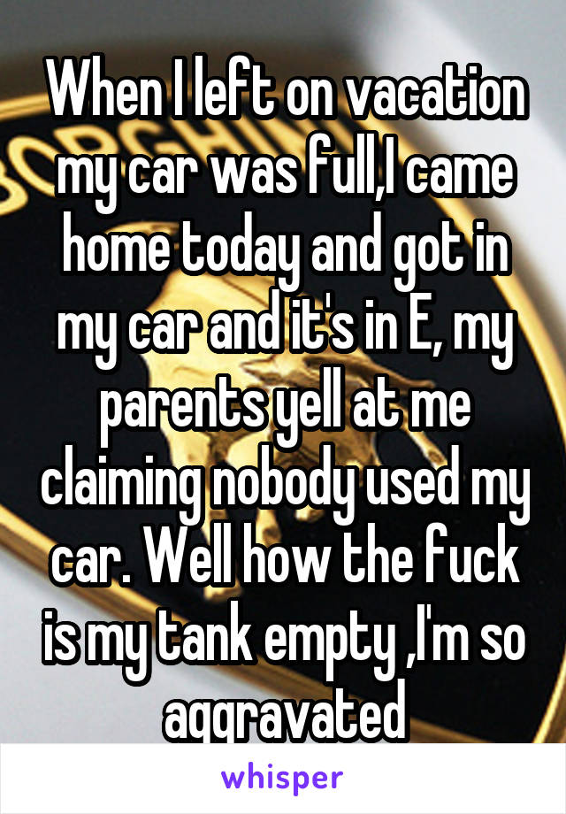 When I left on vacation my car was full,I came home today and got in my car and it's in E, my parents yell at me claiming nobody used my car. Well how the fuck is my tank empty ,I'm so aggravated