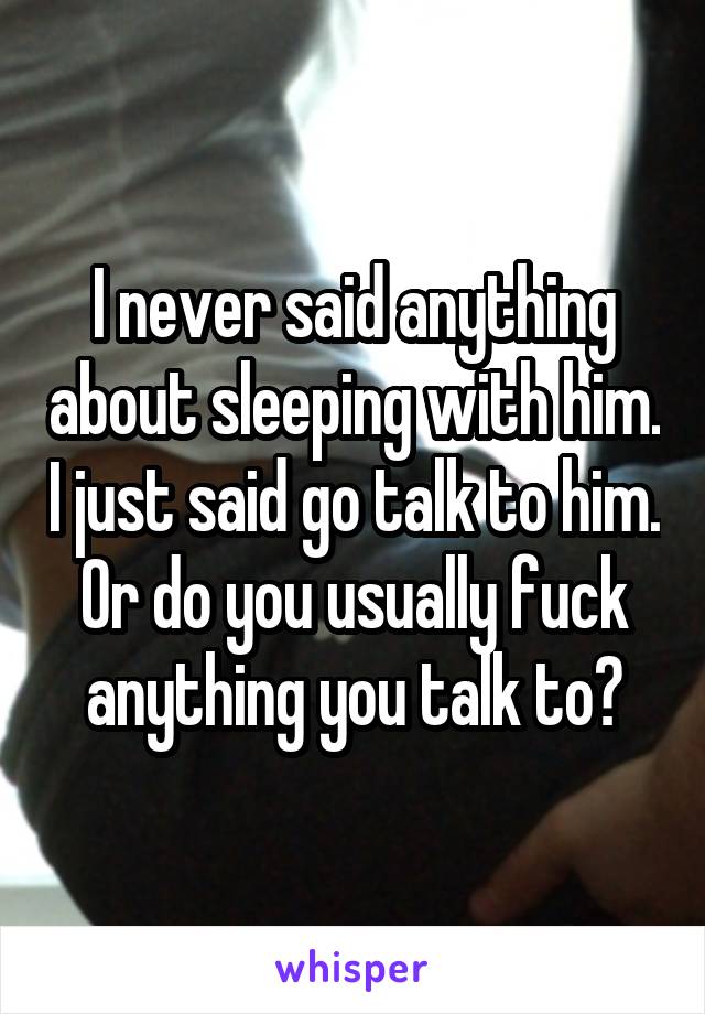 I never said anything about sleeping with him. I just said go talk to him. Or do you usually fuck anything you talk to?