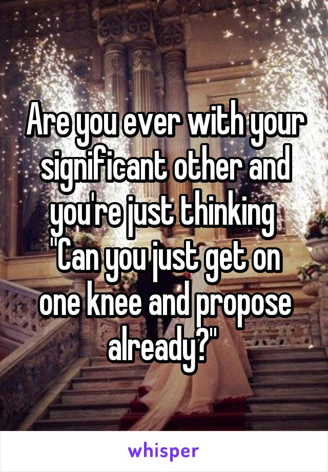 Are you ever with your significant other and you're just thinking 
"Can you just get on one knee and propose already?" 