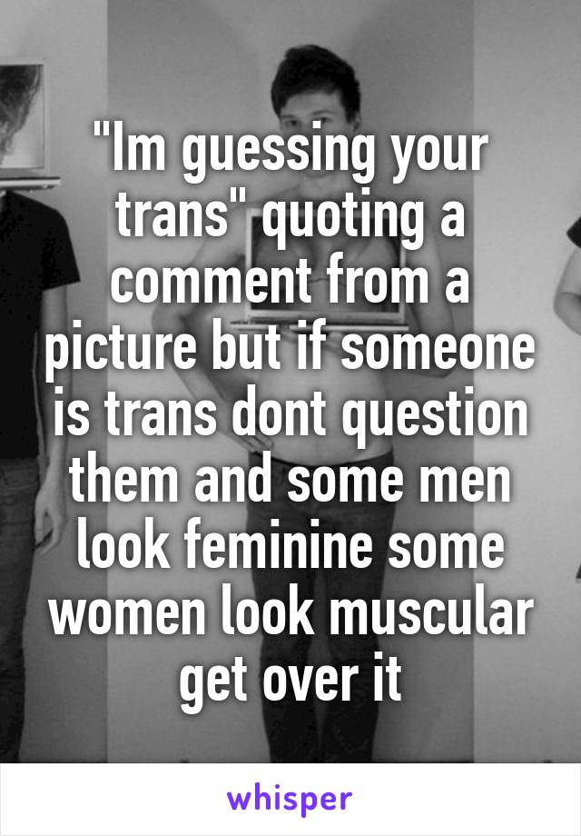 "Im guessing your trans" quoting a comment from a picture but if someone is trans dont question them and some men look feminine some women look muscular get over it