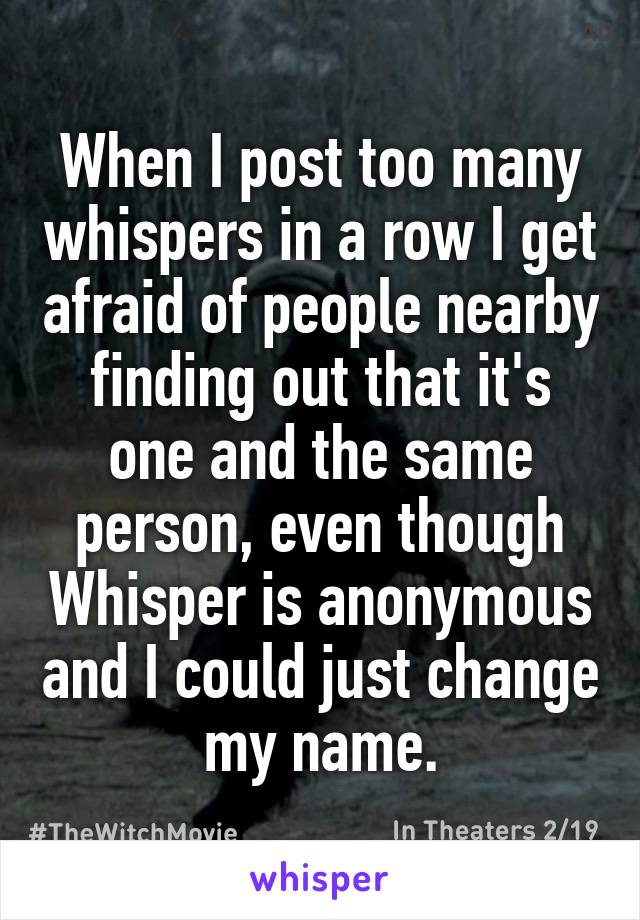 When I post too many whispers in a row I get afraid of people nearby finding out that it's one and the same person, even though Whisper is anonymous and I could just change my name.