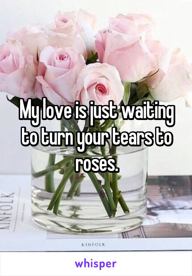 My love is just waiting to turn your tears to roses.