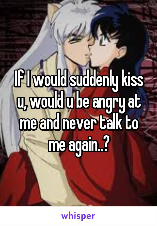 If I would suddenly kiss u, would u be angry at me and never talk to me again..?