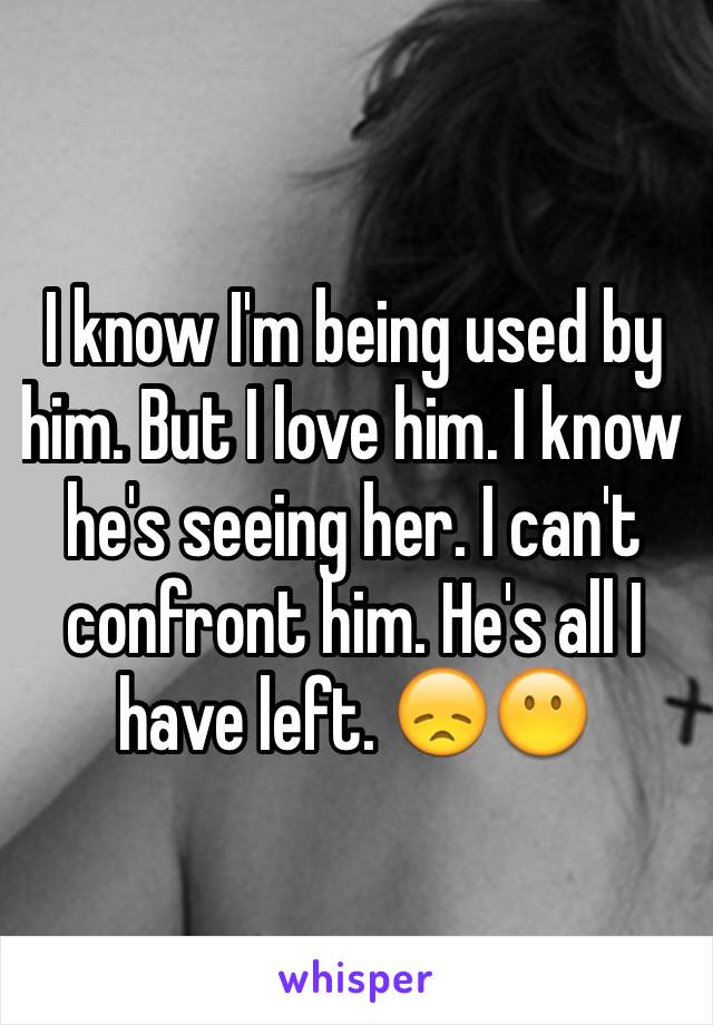 I know I'm being used by him. But I love him. I know he's seeing her. I can't confront him. He's all I have left. 😞😶