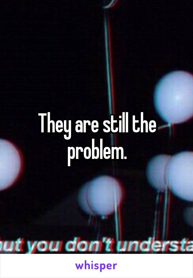 They are still the problem.