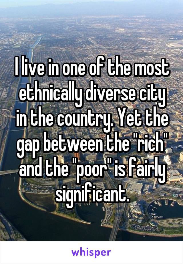 I live in one of the most ethnically diverse city in the country. Yet the gap between the "rich" and the "poor" is fairly significant.