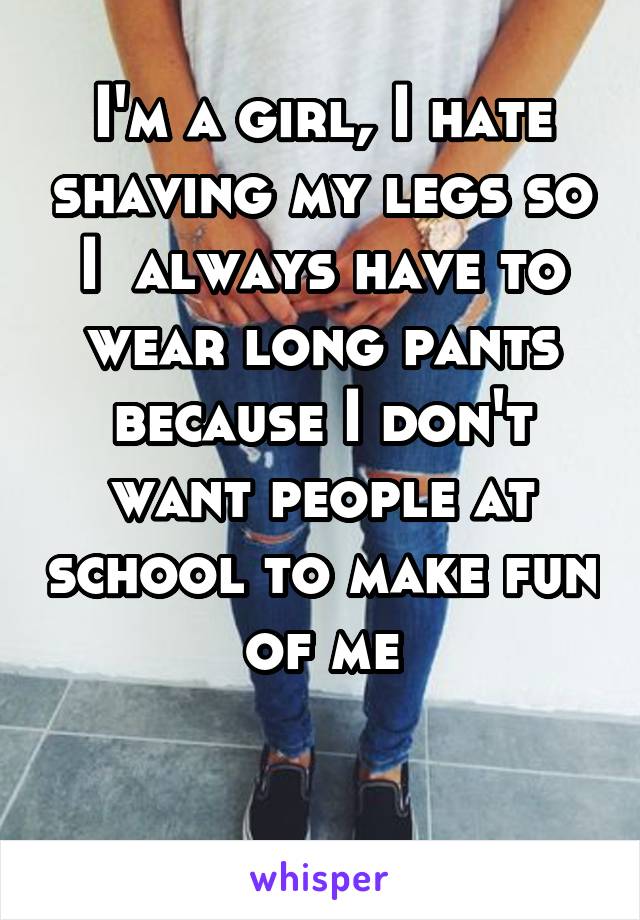 I'm a girl, I hate shaving my legs so I  always have to wear long pants because I don't want people at school to make fun of me

