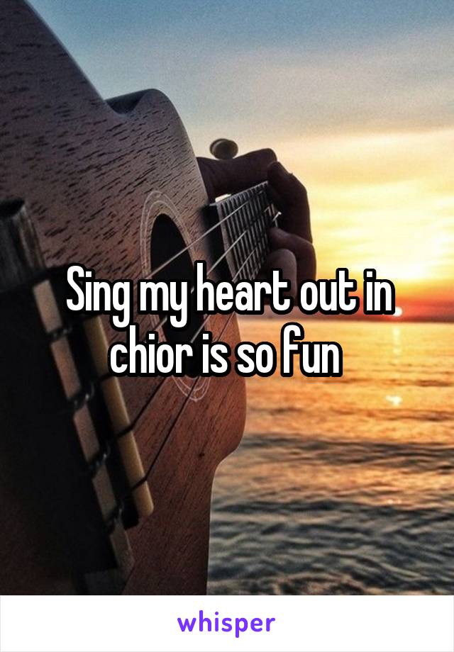 Sing my heart out in chior is so fun 