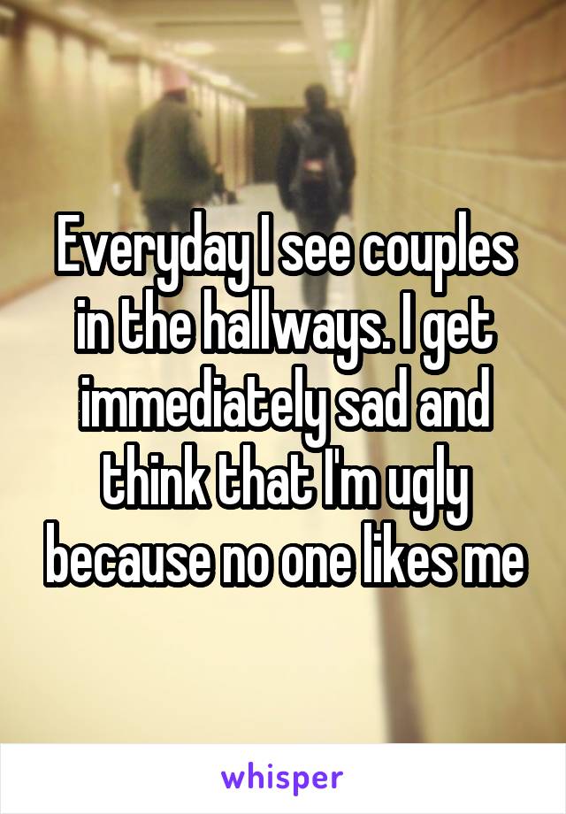 Everyday I see couples in the hallways. I get immediately sad and think that I'm ugly because no one likes me