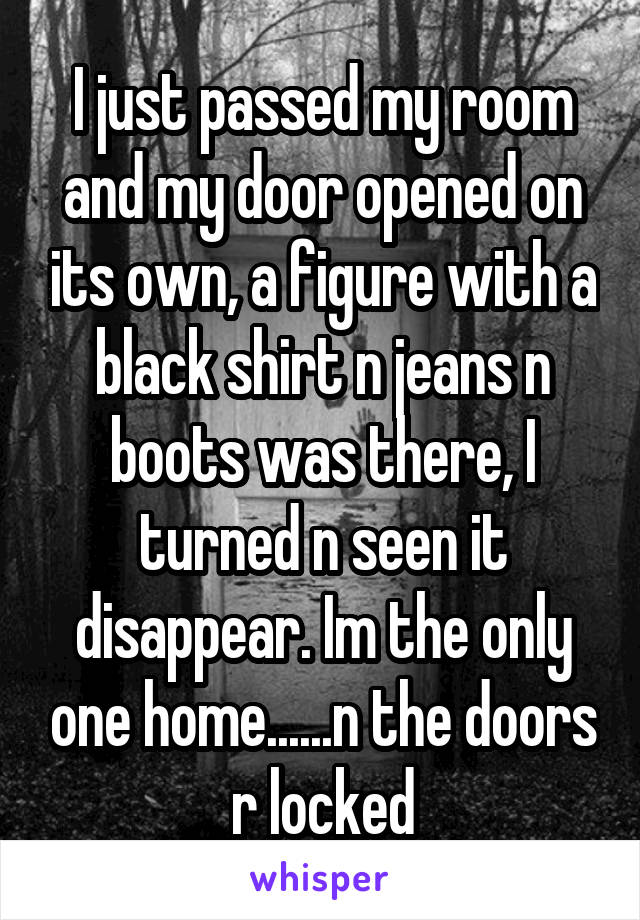 I just passed my room and my door opened on its own, a figure with a black shirt n jeans n boots was there, I turned n seen it disappear. Im the only one home......n the doors r locked