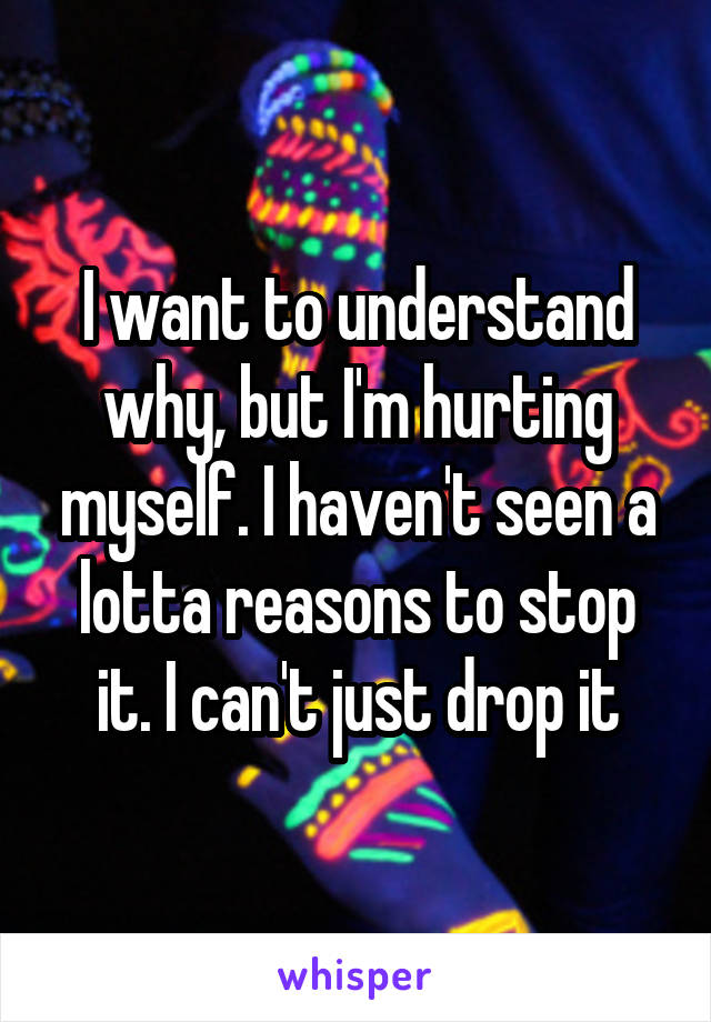 I want to understand why, but I'm hurting myself. I haven't seen a lotta reasons to stop it. I can't just drop it