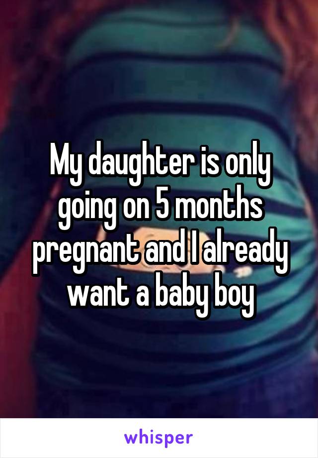 My daughter is only going on 5 months pregnant and I already want a baby boy