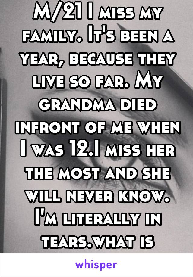 M/21 I miss my family. It's been a year, because they live so far. My grandma died infront of me when I was 12.I miss her the most and she will never know. I'm literally in tears.what is wrong 