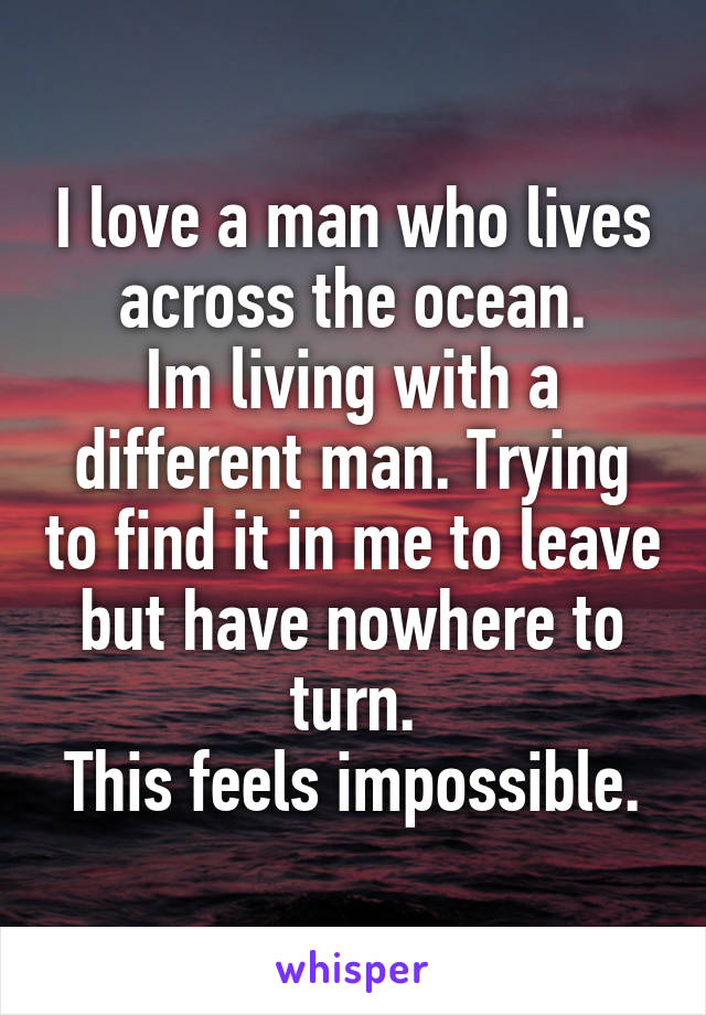 I love a man who lives across the ocean.
Im living with a different man. Trying to find it in me to leave but have nowhere to turn.
This feels impossible.