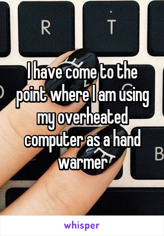 I have come to the point where I am using my overheated computer as a hand warmer