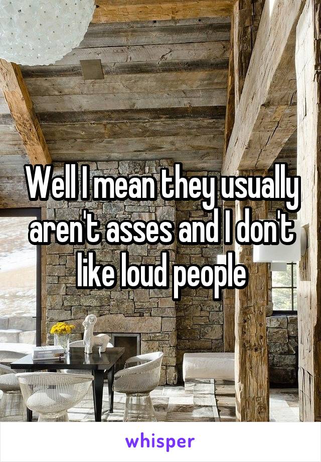 Well I mean they usually aren't asses and I don't like loud people