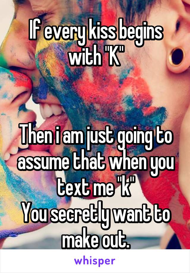 If every kiss begins with "K"


Then i am just going to assume that when you text me "k"
You secretly want to make out.