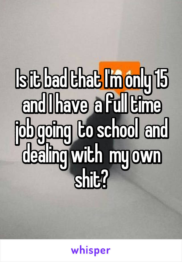 Is it bad that I'm only 15 and I have  a full time job going  to school  and dealing with  my own shit?