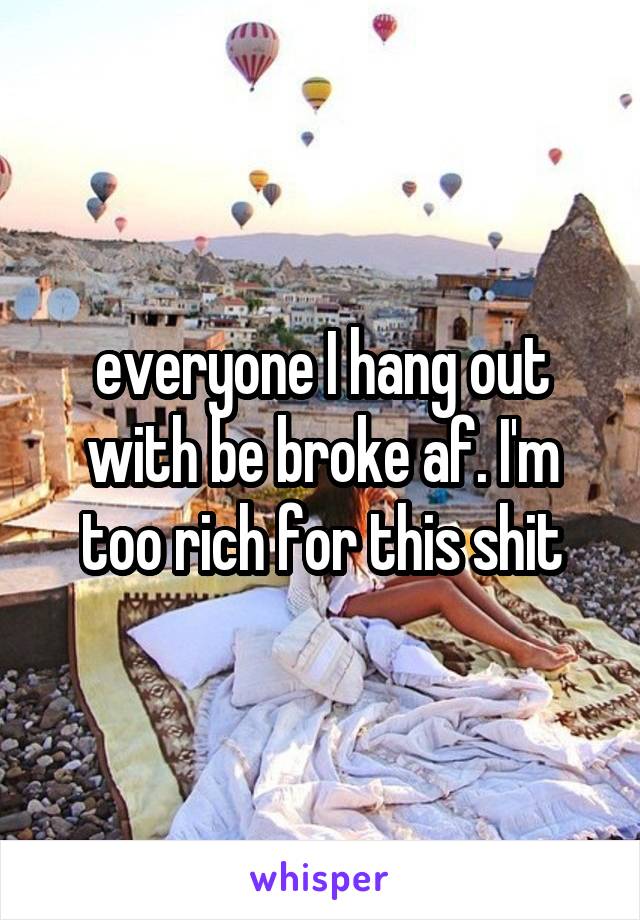 everyone I hang out with be broke af. I'm too rich for this shit