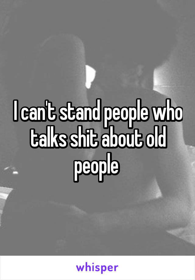 I can't stand people who talks shit about old people 