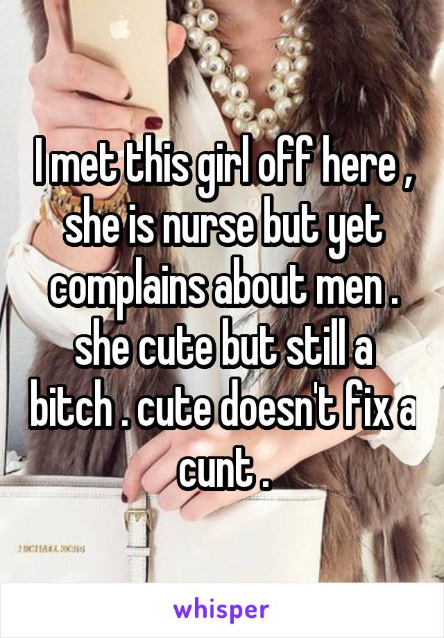 I met this girl off here , she is nurse but yet complains about men . she cute but still a bitch . cute doesn't fix a cunt .