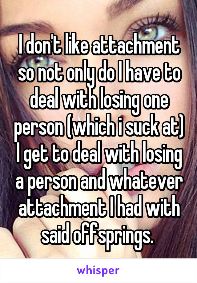 I don't like attachment so not only do I have to deal with losing one person (which i suck at) I get to deal with losing a person and whatever attachment I had with said offsprings. 