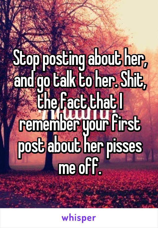 Stop posting about her, and go talk to her. Shit, the fact that I remember your first post about her pisses me off.